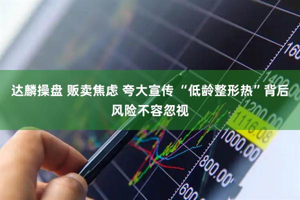 达麟操盘 贩卖焦虑 夸大宣传 “低龄整形热”背后风险不容忽视