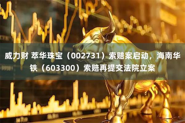 威力财 萃华珠宝（002731）索赔案启动，海南华铁（603300）索赔再提交法院立案